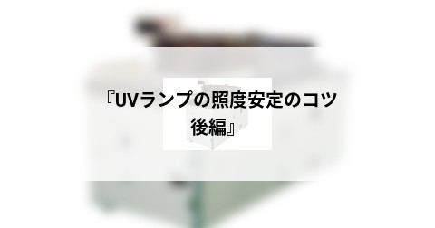 『UVランプの照度安定のコツ　後編』