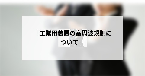 『工業用装置の高周波規制について』