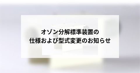 オゾン分解標準装置の仕様および型式変更のお知らせ